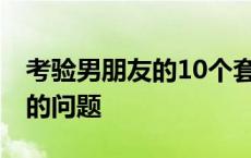 考验男朋友的10个套路问题 考验男朋友真心的问题 