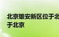 北京雄安新区位于北京哪个方向 雄胺新区属于北京 