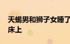 天蝎男和狮子女睡了以后 狮子男和天蝎女在床上 