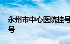 永州市中心医院挂号电话 永州市中心医院挂号 