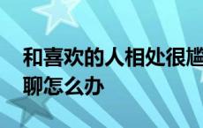 和喜欢的人相处很尴尬怎么办 和喜欢的人尬聊怎么办 