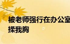 被老师强行在办公室做 老师把我抱到办公室揉我胸 