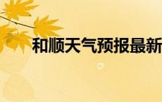 和顺天气预报最新7天 和顺天气预报 