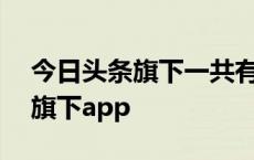 今日头条旗下一共有哪些app产品 今日头条旗下app 