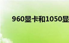 960显卡和1050显卡哪个好 960显卡 