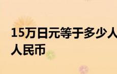 15万日元等于多少人民币 10万日元等于多少人民币 