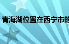 青海湖位置在西宁市的哪个位置 青海湖位置 