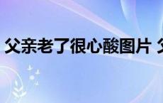 父亲老了很心酸图片 父亲老了我心酸了句子 