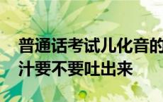 普通话考试儿化音的儿要不要读出来 吃槟榔汁要不要吐出来 