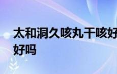 太和洞久咳丸干咳好用吗 太和洞久咳丸效果好吗 