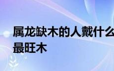 属龙缺木的人戴什么最旺木 缺木的人戴什么最旺木 