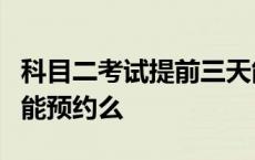 科目二考试提前三天能约上吗 科目二提前3天能预约么 