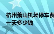 杭州萧山机场停车费多少一天 萧山机场停车一天多少钱 