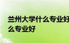 兰州大学什么专业好就业工资高 兰州大学什么专业好 