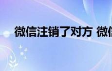 微信注销了对方 微信注销对方还有我吗 