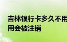 吉林银行卡多久不用会被注销 银行卡多久不用会被注销 