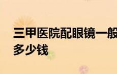 三甲医院配眼镜一般多少钱 医院配眼镜一般多少钱 