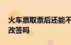 火车票取票后还能不能改签 火车票取了还能改签吗 