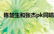 陈楚生和张杰pk同唱一首歌 陈楚生和张杰 