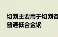 切割主要用于切割各种碳钢和普通低合金钢 普通低合金钢 