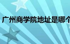 广州商学院地址是哪个街道 广州商学院地址 