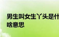 男生叫女生丫头是什么意思 男生叫女生丫头啥意思 