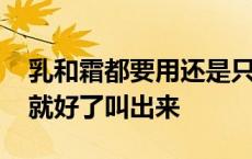 乳和霜都要用还是只用一个就好了 听话一会就好了叫出来 