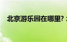 北京游乐园在哪里? 北京游乐园门票价格 