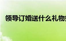 领导订婚送什么礼物好 订婚送什么礼物好 