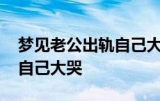 梦见老公出轨自己大哭很真实 梦见老公出轨自己大哭 