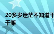 20多岁迷茫不知道干嘛了 20多岁迷茫不知道干嘛 