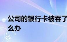 公司的银行卡被吞了怎么办 银行卡被吞了怎么办 