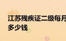 江苏残疾证二级每月多少钱 残疾证二级每月多少钱 