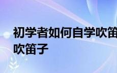 初学者如何自学吹笛子教程 初学者如何自学吹笛子 