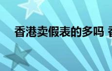 香港卖假表的多吗 香港名表店全是假表 