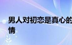 男人对初恋是真心的吗 男人对初恋的特殊感情 