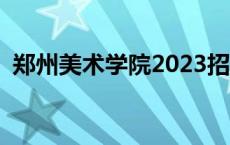 郑州美术学院2023招生简章 郑州美术学院 