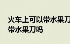 火车上可以带水果刀吗过安检吗 火车上可以带水果刀吗 