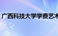 广西科技大学学费艺术生 广西科技大学学费 