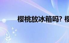 樱桃放冰箱吗? 樱桃可以放冰箱吗 