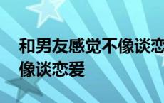 和男友感觉不像谈恋爱怎么办 和男友感觉不像谈恋爱 