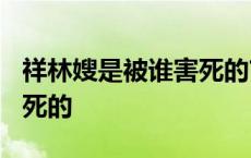 祥林嫂是被谁害死的?八百字 祥林嫂是被谁害死的 