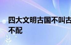 四大文明古国不叫古中国 四大文明古国中国不配 