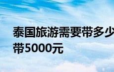 泰国旅游需要带多少现金入境 去泰国旅游要带5000元 