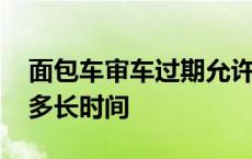 面包车审车过期允许多长时间 审车过期允许多长时间 