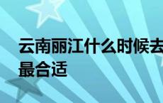 云南丽江什么时候去最合适 丽江什么时候去最合适 