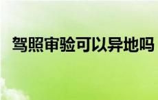 驾照审验可以异地吗 驾照审核可以异地吗 