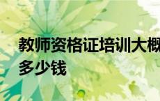 教师资格证培训大概多少钱 教师资格证培训多少钱 