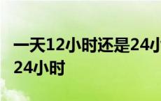 一天12小时还是24小时工作 一天12小时还是24小时 