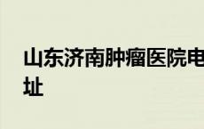 山东济南肿瘤医院电话号码 济南肿瘤医院地址 